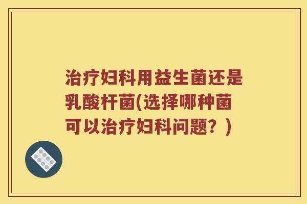 治疗妇科用益生菌还是乳酸杆菌(选择哪种菌可以治疗妇科问题？)