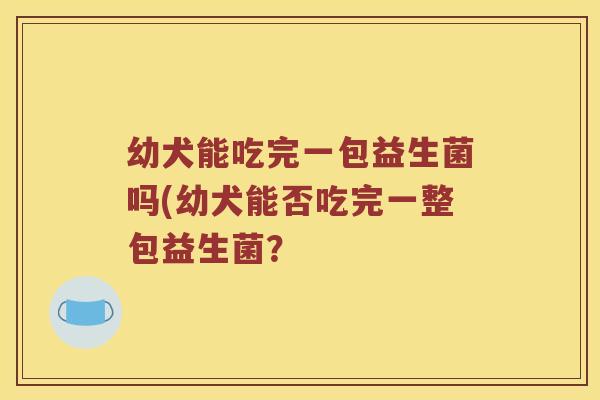 幼犬能吃完一包益生菌吗(幼犬能否吃完一整包益生菌？