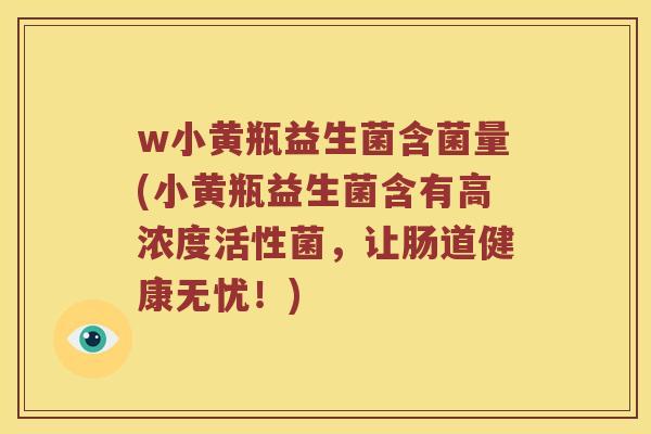 w小黄瓶益生菌含菌量(小黄瓶益生菌含有高浓度活性菌，让肠道健康无忧！)
