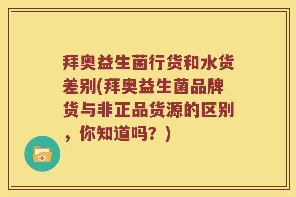拜奥益生菌行货和水货差别(拜奥益生菌品牌货与非正品货源的区别，你知道吗？)