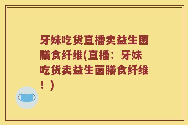 牙妹吃货直播卖益生菌膳食纤维(直播：牙妹吃货卖益生菌膳食纤维！)