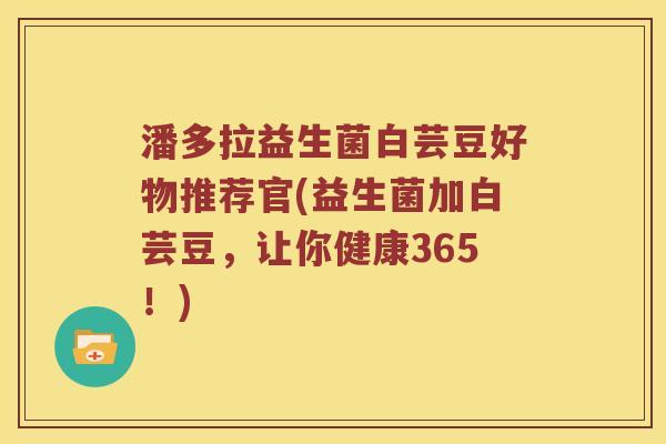 潘多拉益生菌白芸豆好物推荐官(益生菌加白芸豆，让你健康365！)