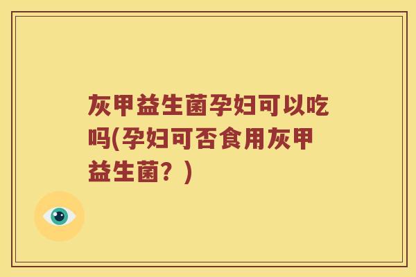 灰甲益生菌孕妇可以吃吗(孕妇可否食用灰甲益生菌？)
