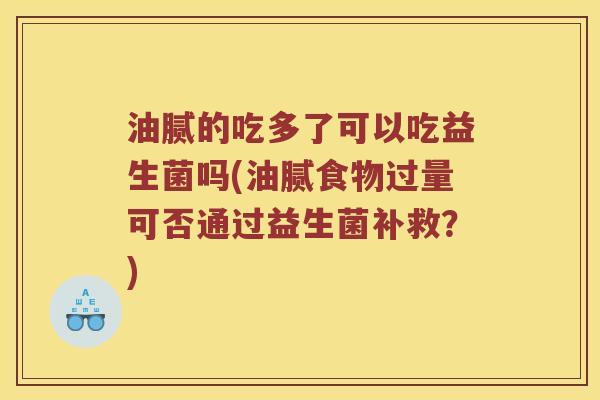 油腻的吃多了可以吃益生菌吗(油腻食物过量可否通过益生菌补救？)