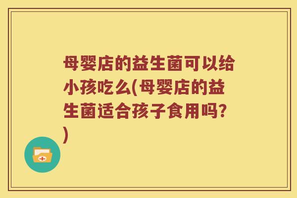 母婴店的益生菌可以给小孩吃么(母婴店的益生菌适合孩子食用吗？)