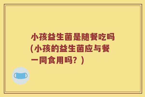 小孩益生菌是随餐吃吗(小孩的益生菌应与餐一同食用吗？)