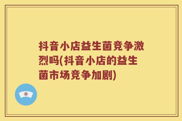 抖音小店益生菌竞争激烈吗(抖音小店的益生菌市场竞争加剧)
