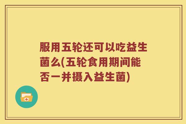 服用五轮还可以吃益生菌么(五轮食用期间能否一并摄入益生菌)