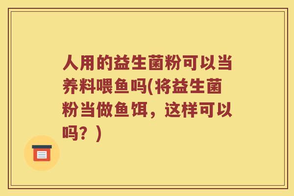 人用的益生菌粉可以当养料喂鱼吗(将益生菌粉当做鱼饵，这样可以吗？)