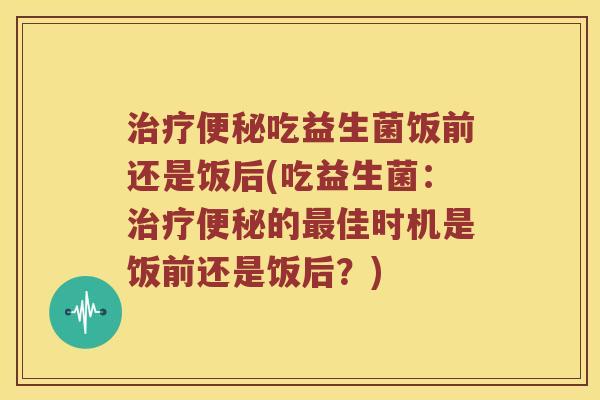 治疗便秘吃益生菌饭前还是饭后(吃益生菌：治疗便秘的最佳时机是饭前还是饭后？)