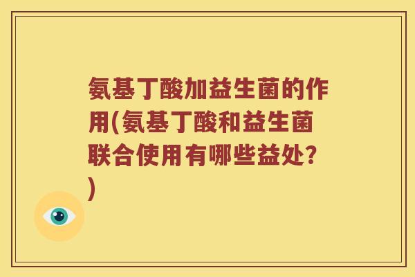 氨基丁酸加益生菌的作用(氨基丁酸和益生菌联合使用有哪些益处？)