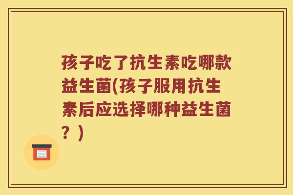 孩子吃了抗生素吃哪款益生菌(孩子服用抗生素后应选择哪种益生菌？)