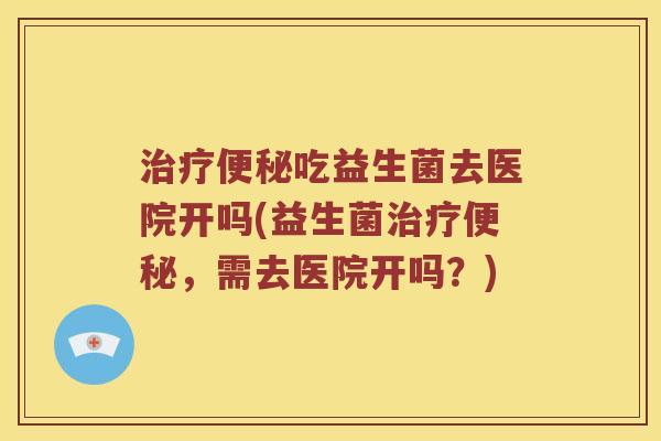 治疗便秘吃益生菌去医院开吗(益生菌治疗便秘，需去医院开吗？)