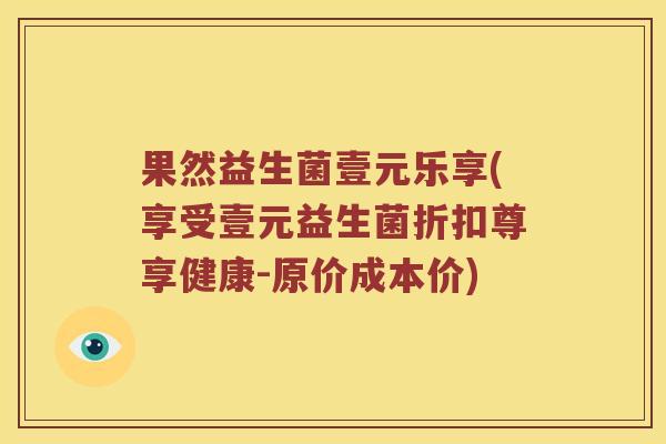 果然益生菌壹元乐享(享受壹元益生菌折扣尊享健康-原价成本价)