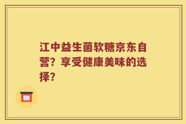 江中益生菌软糖京东自营？享受健康美味的选择？
