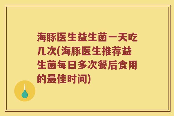 海豚医生益生菌一天吃几次(海豚医生推荐益生菌每日多次餐后食用的最佳时间)