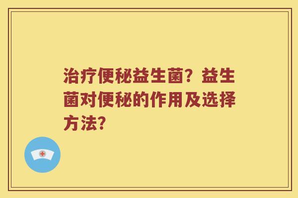 治疗便秘益生菌？益生菌对便秘的作用及选择方法？