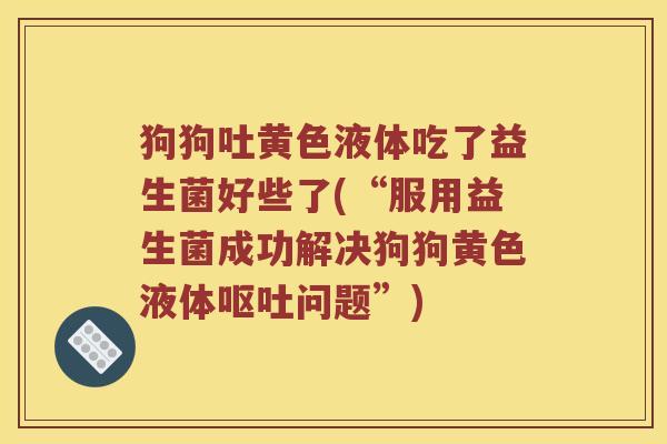 狗狗吐黄色液体吃了益生菌好些了(“服用益生菌成功解决狗狗黄色液体呕吐问题”)