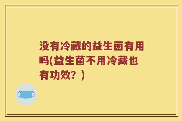 没有冷藏的益生菌有用吗(益生菌不用冷藏也有功效？)