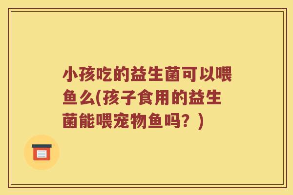 小孩吃的益生菌可以喂鱼么(孩子食用的益生菌能喂宠物鱼吗？)