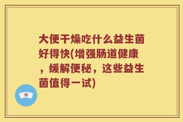 大便干燥吃什么益生菌好得快(增强肠道健康，缓解，这些益生菌值得一试)