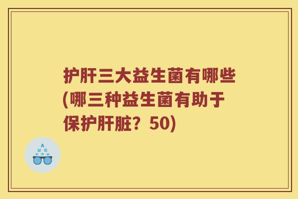护肝三大益生菌有哪些(哪三种益生菌有助于保护肝脏？50)