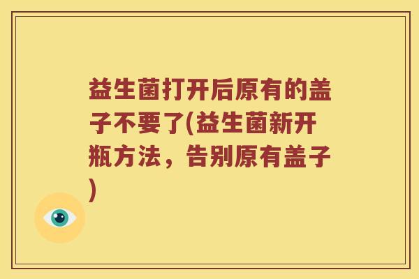 益生菌打开后原有的盖子不要了(益生菌新开瓶方法，告别原有盖子)