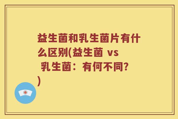 益生菌和乳生菌片有什么区别(益生菌 vs 乳生菌：有何不同？)