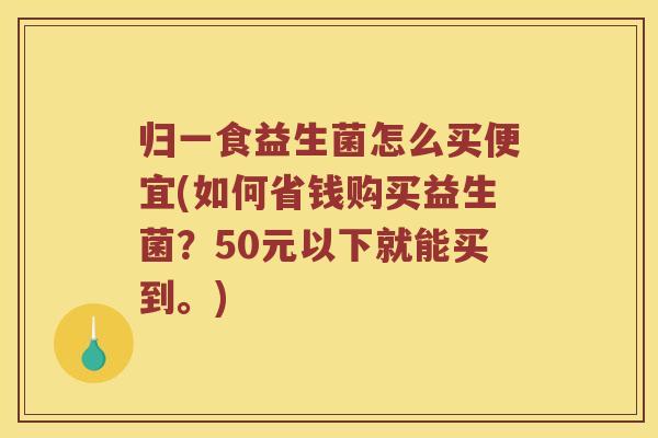 归一食益生菌怎么买便宜(如何省钱购买益生菌？50元以下就能买到。)