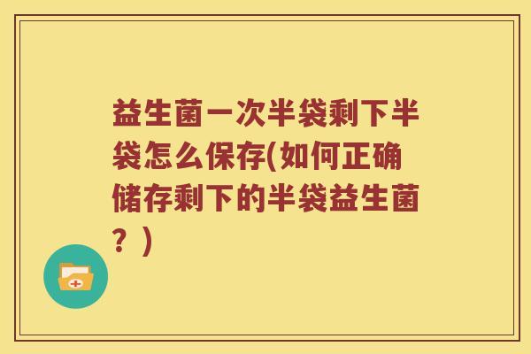 益生菌一次半袋剩下半袋怎么保存(如何正确储存剩下的半袋益生菌？)