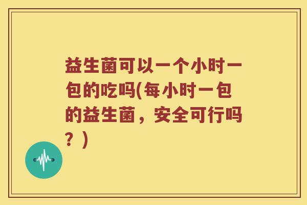 益生菌可以一个小时一包的吃吗(每小时一包的益生菌，安全可行吗？)