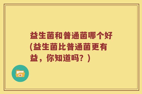 益生菌和普通菌哪个好(益生菌比普通菌更有益，你知道吗？)