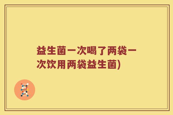 益生菌一次喝了两袋一次饮用两袋益生菌)