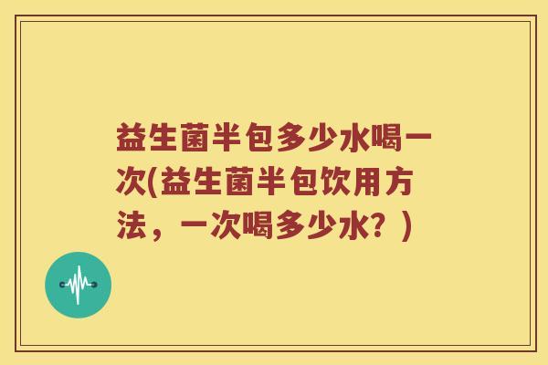 益生菌半包多少水喝一次(益生菌半包饮用方法，一次喝多少水？)
