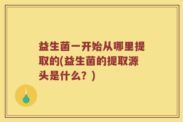 益生菌一开始从哪里提取的(益生菌的提取源头是什么？)