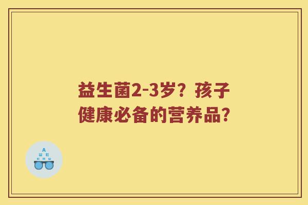 益生菌2-3岁？孩子健康必备的营养品？