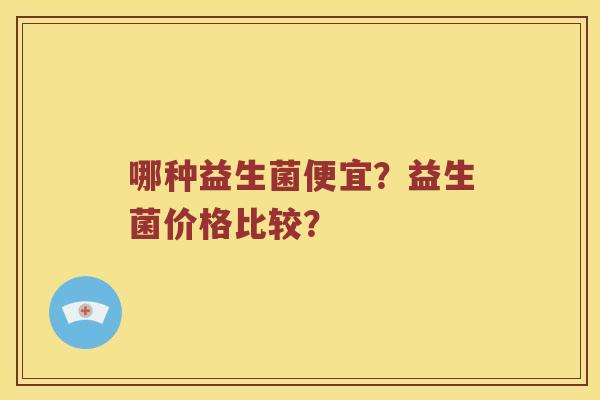 哪种益生菌便宜？益生菌价格比较？
