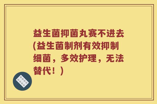 益生菌抑菌丸赛不进去(益生菌制剂有效抑制细菌，多效护理，无法替代！)