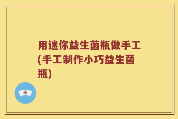 用迷你益生菌瓶做手工(手工制作小巧益生菌瓶) 用迷你益生菌瓶做手工(手工制作小巧益生菌瓶)
