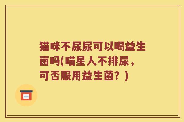 猫咪不尿尿可以喝益生菌吗(喵星人不排尿，可否服用益生菌？)