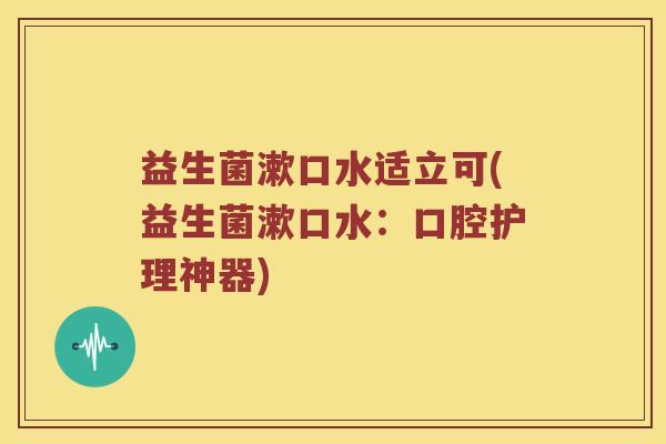 益生菌漱口水适立可(益生菌漱口水:口腔护理神器) 益生菌漱口水适立可(益生菌漱口水:口腔护理神器)
