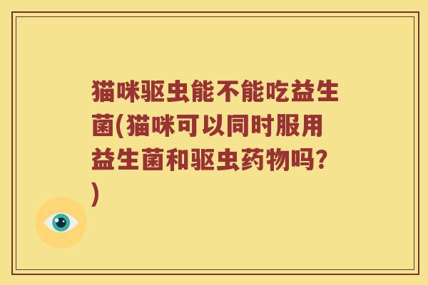 猫咪驱虫能不能吃益生菌(猫咪可以同时服用益生菌和驱虫吗？)