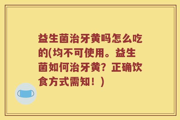 益生菌治牙黄吗怎么吃的(均不可使用。益生菌如何治牙黄？正确饮食方式需知！)