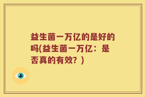 益生菌一万亿的是好的吗(益生菌一万亿:是否真的有效?) 益生菌一万亿的是好的吗(益生菌一万亿:是否真的有效?)