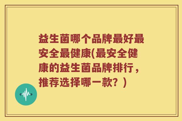益生菌哪个品牌最好最安全最健康(最安全健康的益生菌品牌排行，推荐选择哪一款？)