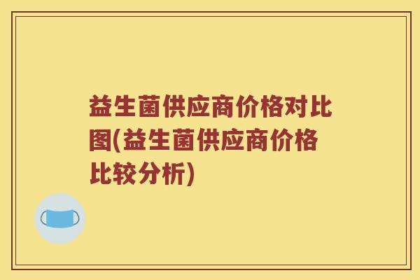 益生菌供应商价格对比图(益生菌供应商价格比较分析) 益生菌供应商价格对比图(益生菌供应商价格比较分析)