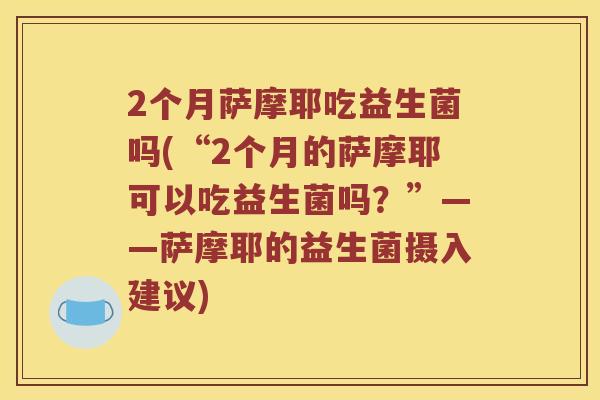 2个月萨摩耶吃益生菌吗(“2个月的萨摩耶可以吃益生菌吗？”——萨摩耶的益生菌摄入建议)