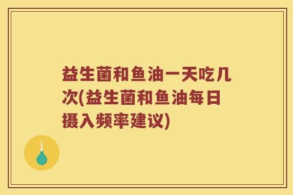 益生菌和鱼油一天吃几次(益生菌和鱼油每日摄入频率建议)