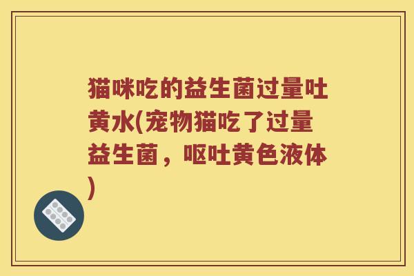 猫咪吃的益生菌过量吐黄水(宠物猫吃了过量益生菌，呕吐黄色液体)