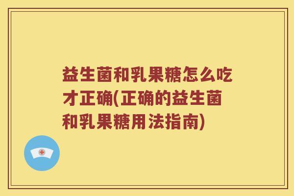 益生菌和乳果糖怎么吃才正确(正确的益生菌和乳果糖用法指南)